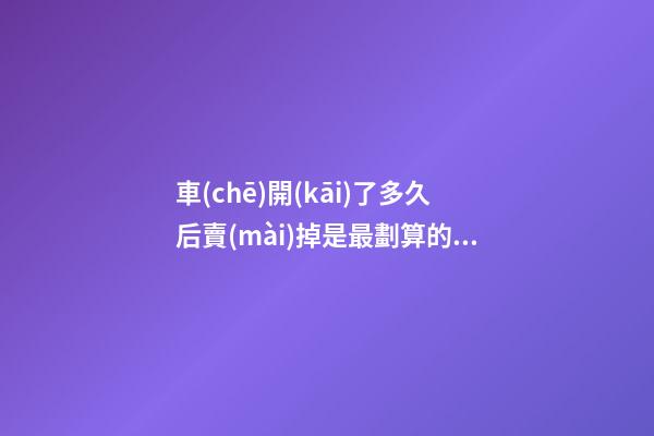 車(chē)開(kāi)了多久后賣(mài)掉是最劃算的？二手車(chē)商帶你了解其中奧秘